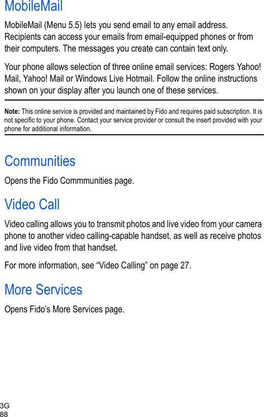 3G88MobileMailMobileMail (Menu 5.5) lets you send email to any email address. Recipients can access your emails from email-equipped phones or from their computers. The messages you create can contain text only.Your phone allows selection of three online email services: Rogers Yahoo! Mail, Yahoo! Mail or Windows Live Hotmail. Follow the online instructions shown on your display after you launch one of these services.Note: This online service is provided and maintained by Fido and requires paid subscription. It is not specific to your phone. Contact your service provider or consult the insert provided with your phone for additional information.CommunitiesOpens the Fido Commmunities page.Video CallVideo calling allows you to transmit photos and live video from your camera phone to another video calling-capable handset, as well as receive photos and live video from that handset. For more information, see “Video Calling” on page 27. More ServicesOpens Fido’s More Services page.