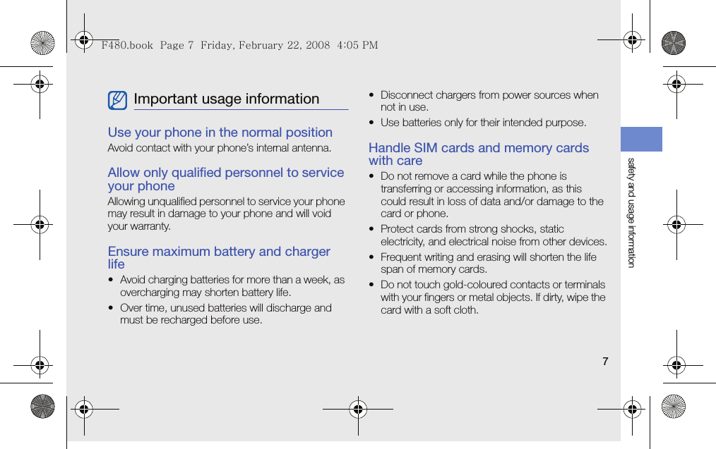 safety and usage information7Use your phone in the normal positionAvoid contact with your phone’s internal antenna.Allow only qualified personnel to service your phoneAllowing unqualified personnel to service your phone may result in damage to your phone and will void your warranty.Ensure maximum battery and charger life• Avoid charging batteries for more than a week, as overcharging may shorten battery life.• Over time, unused batteries will discharge and must be recharged before use.• Disconnect chargers from power sources when not in use.• Use batteries only for their intended purpose.Handle SIM cards and memory cards with care• Do not remove a card while the phone is transferring or accessing information, as this could result in loss of data and/or damage to the card or phone.• Protect cards from strong shocks, static electricity, and electrical noise from other devices.• Frequent writing and erasing will shorten the life span of memory cards.• Do not touch gold-coloured contacts or terminals with your fingers or metal objects. If dirty, wipe the card with a soft cloth.Important usage informationF480.book  Page 7  Friday, February 22, 2008  4:05 PM