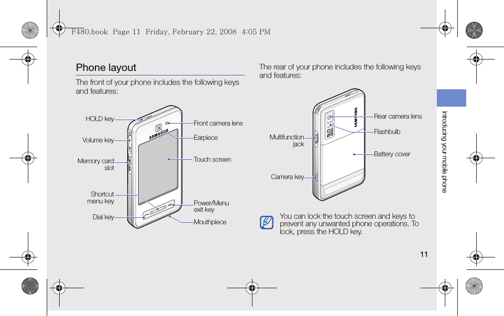 introducing your mobile phone11Phone layoutThe front of your phone includes the following keys and features:The rear of your phone includes the following keys and features:Front camera lensPower/Menu exit keyDial keyVolume keyTouch screenEarpieceMemory cardslotMouthpieceHOLD keyShortcutmenu keyYou can lock the touch screen and keys to prevent any unwanted phone operations. To lock, press the HOLD key.Battery coverRear camera lensFlashbulbMultifunctionjackCamera keyF480.book  Page 11  Friday, February 22, 2008  4:05 PM