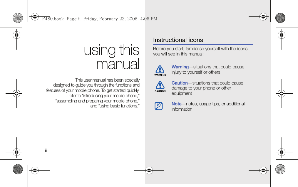 ii using thismanualThis user manual has been specially designed to guide you through the functions andfeatures of your mobile phone. To get started quickly,refer to “introducing your mobile phone,”“assembling and preparing your mobile phone,”and “using basic functions.”Instructional iconsBefore you start, familiarise yourself with the icons you will see in this manual: Warning—situations that could cause injury to yourself or othersCaution—situations that could cause damage to your phone or other equipmentNote—notes, usage tips, or additional information F480.book  Page ii  Friday, February 22, 2008  4:05 PM