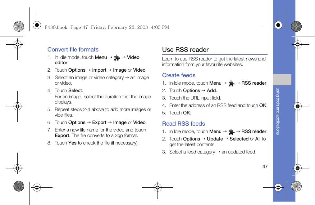 47using tools and applicationsConvert file formats1. In Idle mode, touch Menu →  → Video editor.2. Touch Options → Import → Image or Video.3. Select an image or video category → an image or video. 4. Touch Select.For an image, select the duration that the image displays.5. Repeat steps 2-4 above to add more images or vide files.6. Touch Options → Export → Image or Video.7. Enter a new file name for the video and touch Export. The file converts to a 3gp format.8. Touch Yes to check the file (if necessary).Use RSS readerLearn to use RSS reader to get the latest news and information from your favourite websites.Create feeds1. In Idle mode, touch Menu →  → RSS reader.2. Touch Options → Add.3. Touch the URL input field.4. Enter the address of an RSS feed and touch OK.5. Touch OK.Read RSS feeds1. In Idle mode, touch Menu →  → RSS reader.2. Touch Options → Update → Selected or All to get the latest contents.3. Select a feed category → an updated feed.F480.book  Page 47  Friday, February 22, 2008  4:05 PM