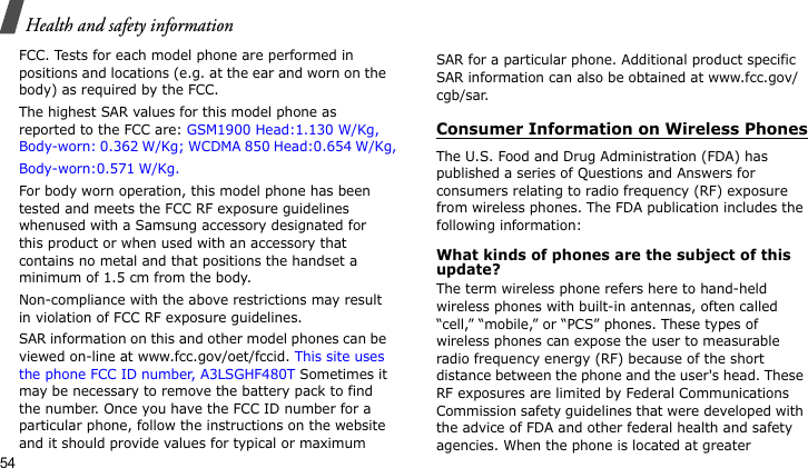 Health and safety information54FCC. Tests for each model phone are performed in positions and locations (e.g. at the ear and worn on the body) as required by the FCC.  The highest SAR values for this model phone as reported to the FCC are: GSM1900 Head:1.130 W/Kg, Body-worn: 0.362 W/Kg; WCDMA 850 Head:0.654 W/Kg,Body-worn:0.571 W/Kg. For body worn operation, this model phone has been tested and meets the FCC RF exposure guidelines whenused with a Samsung accessory designated for this product or when used with an accessory that contains no metal and that positions the handset a minimum of 1.5 cm from the body. Non-compliance with the above restrictions may result in violation of FCC RF exposure guidelines.SAR information on this and other model phones can be viewed on-line at www.fcc.gov/oet/fccid. This site uses the phone FCC ID number, A3LSGHF480T Sometimes it may be necessary to remove the battery pack to find the number. Once you have the FCC ID number for a particular phone, follow the instructions on the website and it should provide values for typical or maximum SAR for a particular phone. Additional product specific SAR information can also be obtained at www.fcc.gov/cgb/sar.Consumer Information on Wireless PhonesThe U.S. Food and Drug Administration (FDA) has published a series of Questions and Answers for consumers relating to radio frequency (RF) exposure from wireless phones. The FDA publication includes the following information:What kinds of phones are the subject of this update?The term wireless phone refers here to hand-held wireless phones with built-in antennas, often called “cell,” “mobile,” or “PCS” phones. These types of wireless phones can expose the user to measurable radio frequency energy (RF) because of the short distance between the phone and the user&apos;s head. These RF exposures are limited by Federal Communications Commission safety guidelines that were developed with the advice of FDA and other federal health and safety agencies. When the phone is located at greater 