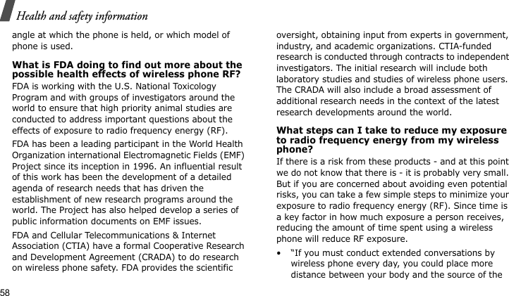 Health and safety information58angle at which the phone is held, or which model of phone is used.What is FDA doing to find out more about the possible health effects of wireless phone RF?FDA is working with the U.S. National Toxicology Program and with groups of investigators around the world to ensure that high priority animal studies are conducted to address important questions about the effects of exposure to radio frequency energy (RF).FDA has been a leading participant in the World Health Organization international Electromagnetic Fields (EMF) Project since its inception in 1996. An influential result of this work has been the development of a detailed agenda of research needs that has driven the establishment of new research programs around the world. The Project has also helped develop a series of public information documents on EMF issues.FDA and Cellular Telecommunications &amp; Internet Association (CTIA) have a formal Cooperative Research and Development Agreement (CRADA) to do research on wireless phone safety. FDA provides the scientific oversight, obtaining input from experts in government, industry, and academic organizations. CTIA-funded research is conducted through contracts to independent investigators. The initial research will include both laboratory studies and studies of wireless phone users. The CRADA will also include a broad assessment of additional research needs in the context of the latest research developments around the world.What steps can I take to reduce my exposure to radio frequency energy from my wireless phone?If there is a risk from these products - and at this point we do not know that there is - it is probably very small. But if you are concerned about avoiding even potential risks, you can take a few simple steps to minimize your exposure to radio frequency energy (RF). Since time is a key factor in how much exposure a person receives, reducing the amount of time spent using a wireless phone will reduce RF exposure.• “If you must conduct extended conversations by wireless phone every day, you could place more distance between your body and the source of the 