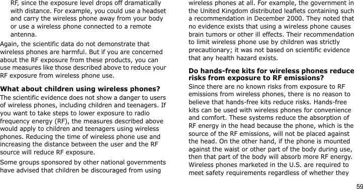 59RF, since the exposure level drops off dramatically with distance. For example, you could use a headset and carry the wireless phone away from your body or use a wireless phone connected to a remote antenna.Again, the scientific data do not demonstrate that wireless phones are harmful. But if you are concerned about the RF exposure from these products, you can use measures like those described above to reduce your RF exposure from wireless phone use.What about children using wireless phones?The scientific evidence does not show a danger to users of wireless phones, including children and teenagers. If you want to take steps to lower exposure to radio frequency energy (RF), the measures described above would apply to children and teenagers using wireless phones. Reducing the time of wireless phone use and increasing the distance between the user and the RF source will reduce RF exposure.Some groups sponsored by other national governments have advised that children be discouraged from using wireless phones at all. For example, the government in the United Kingdom distributed leaflets containing such a recommendation in December 2000. They noted that no evidence exists that using a wireless phone causes brain tumors or other ill effects. Their recommendation to limit wireless phone use by children was strictly precautionary; it was not based on scientific evidence that any health hazard exists. Do hands-free kits for wireless phones reduce risks from exposure to RF emissions?Since there are no known risks from exposure to RF emissions from wireless phones, there is no reason to believe that hands-free kits reduce risks. Hands-free kits can be used with wireless phones for convenience and comfort. These systems reduce the absorption of RF energy in the head because the phone, which is the source of the RF emissions, will not be placed against the head. On the other hand, if the phone is mounted against the waist or other part of the body during use, then that part of the body will absorb more RF energy. Wireless phones marketed in the U.S. are required to meet safety requirements regardless of whether they 
