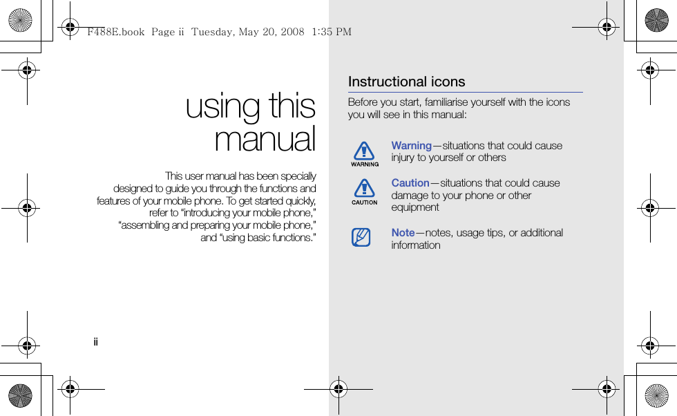 ii using thismanualThis user manual has been specially designed to guide you through the functions andfeatures of your mobile phone. To get started quickly,refer to “introducing your mobile phone,”“assembling and preparing your mobile phone,”and “using basic functions.”Instructional iconsBefore you start, familiarise yourself with the icons you will see in this manual: Warning—situations that could cause injury to yourself or othersCaution—situations that could cause damage to your phone or other equipmentNote—notes, usage tips, or additional information F488E.book  Page ii  Tuesday, May 20, 2008  1:35 PM