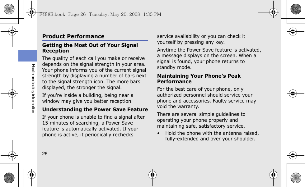 26Health and safety informationProduct PerformanceGetting the Most Out of Your Signal ReceptionThe quality of each call you make or receive depends on the signal strength in your area. Your phone informs you of the current signal strength by displaying a number of bars next to the signal strength icon. The more bars displayed, the stronger the signal.If you&apos;re inside a building, being near a window may give you better reception.Understanding the Power Save FeatureIf your phone is unable to find a signal after 15 minutes of searching, a Power Save feature is automatically activated. If your phone is active, it periodically rechecks service availability or you can check it yourself by pressing any key.Anytime the Power Save feature is activated, a message displays on the screen. When a signal is found, your phone returns to standby mode.Maintaining Your Phone&apos;s Peak PerformanceFor the best care of your phone, only authorized personnel should service your phone and accessories. Faulty service may void the warranty.There are several simple guidelines to operating your phone properly and maintaining safe, satisfactory service.• Hold the phone with the antenna raised, fully-extended and over your shoulder.F488E.book  Page 26  Tuesday, May 20, 2008  1:35 PM