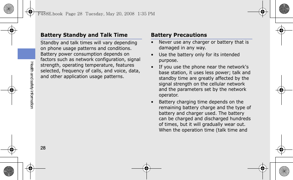 28Health and safety informationBattery Standby and Talk TimeStandby and talk times will vary depending on phone usage patterns and conditions. Battery power consumption depends on factors such as network configuration, signal strength, operating temperature, features selected, frequency of calls, and voice, data, and other application usage patterns. Battery Precautions• Never use any charger or battery that is damaged in any way.• Use the battery only for its intended purpose.• If you use the phone near the network&apos;s base station, it uses less power; talk and standby time are greatly affected by the signal strength on the cellular network and the parameters set by the network operator.• Battery charging time depends on the remaining battery charge and the type of battery and charger used. The battery can be charged and discharged hundreds of times, but it will gradually wear out. When the operation time (talk time and F488E.book  Page 28  Tuesday, May 20, 2008  1:35 PM