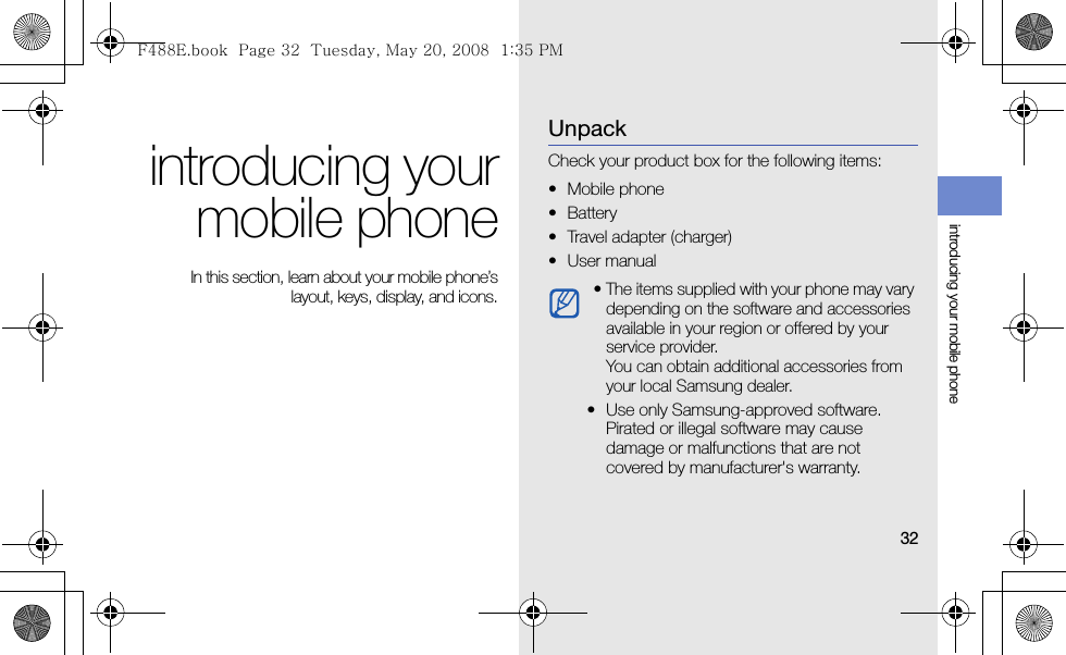 32introducing your mobile phoneintroducing yourmobile phone In this section, learn about your mobile phone’slayout, keys, display, and icons.UnpackCheck your product box for the following items:• Mobile phone• Battery• Travel adapter (charger)•User manual • The items supplied with your phone may vary depending on the software and accessories available in your region or offered by your service provider.You can obtain additional accessories from your local Samsung dealer. • Use only Samsung-approved software. Pirated or illegal software may cause damage or malfunctions that are not covered by manufacturer&apos;s warranty.F488E.book  Page 32  Tuesday, May 20, 2008  1:35 PM