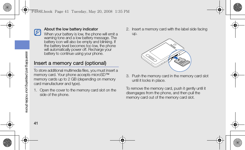 41assembling and preparing your mobile phoneInsert a memory card (optional)To store additional multimedia files, you must insert a memory card. Your phone accepts microSD™ memory cards up to 2 GB (depending on memory card manufacturer and type).1. Open the cover to the memory card slot on the side of the phone.2. Insert a memory card with the label side facing up.3. Push the memory card in the memory card slot until it locks in place.To remove the memory card, push it gently until it disengages from the phone, and then pull the memory card out of the memory card slot.About the low battery indicatorWhen your battery is low, the phone will emit a warning tone and a low battery message. The battery icon will also be empty and blinking. If the battery level becomes too low, the phone will automatically power off. Recharge your battery to continue using your phone.F488E.book  Page 41  Tuesday, May 20, 2008  1:35 PM