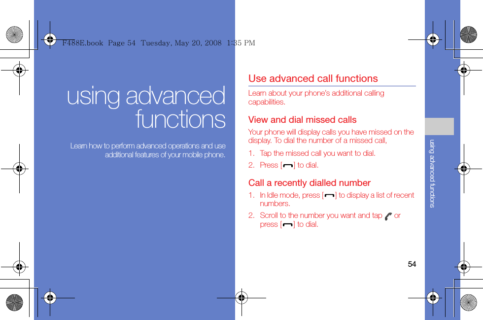 54using advanced functionsusing advancedfunctions Learn how to perform advanced operations and useadditional features of your mobile phone.Use advanced call functionsLearn about your phone’s additional calling capabilities. View and dial missed callsYour phone will display calls you have missed on the display. To dial the number of a missed call,1. Tap the missed call you want to dial.2. Press [] to dial.Call a recently dialled number1. In Idle mode, press [] to display a list of recent numbers.2. Scroll to the number you want and tap   or press [] to dial.F488E.book  Page 54  Tuesday, May 20, 2008  1:35 PM