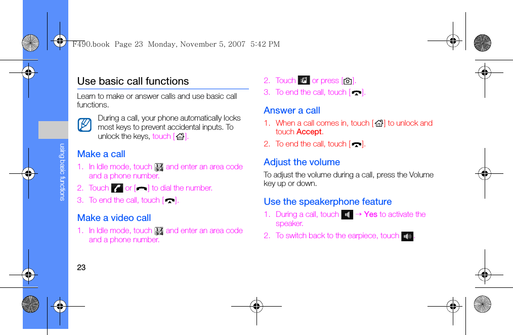 23using basic functionsUse basic call functionsLearn to make or answer calls and use basic call functions.Make a call1. In Idle mode, touch   and enter an area code and a phone number.2. Touch   or [ ] to dial the number.3. To end the call, touch [ ].Make a video call1. In Idle mode, touch   and enter an area code and a phone number.2. Touch   or press [ ].3. To end the call, touch [ ].Answer a call1. When a call comes in, touch [ ] to unlock and touch Accept.2. To end the call, touch [ ].Adjust the volumeTo adjust the volume during a call, press the Volume key up or down.Use the speakerphone feature1. During a call, touch   → Yes to activate the speaker.2. To switch back to the earpiece, touch  .During a call, your phone automatically locks most keys to prevent accidental inputs. To unlock the keys, touch [ ].F490.book  Page 23  Monday, November 5, 2007  5:42 PM