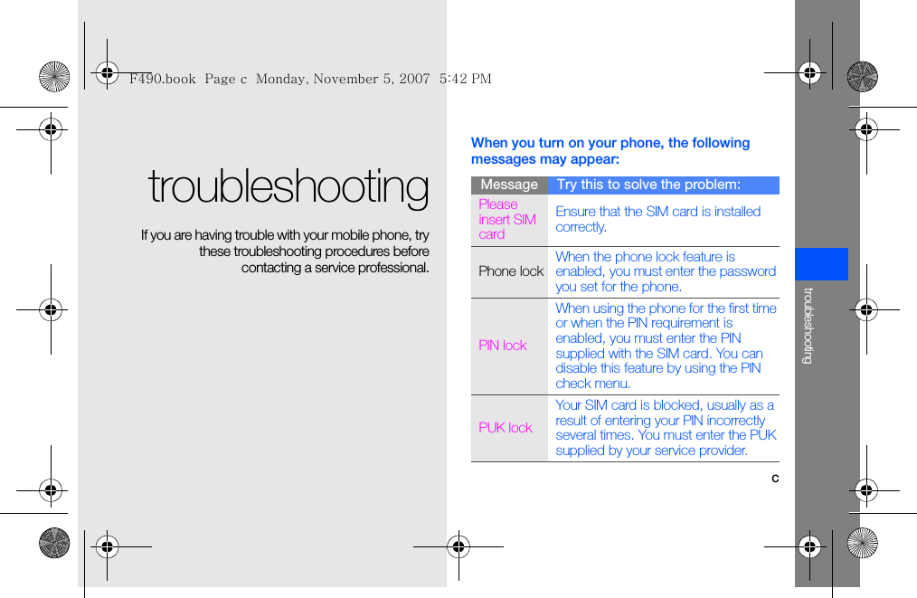 ctroubleshootingtroubleshooting If you are having trouble with your mobile phone, trythese troubleshooting procedures beforecontacting a service professional.When you turn on your phone, the following messages may appear:Message Try this to solve the problem:Please insert SIM cardEnsure that the SIM card is installed correctly.Phone lockWhen the phone lock feature is enabled, you must enter the password you set for the phone.PIN lockWhen using the phone for the first time or when the PIN requirement is enabled, you must enter the PIN supplied with the SIM card. You can disable this feature by using the PIN check menu.PUK lockYour SIM card is blocked, usually as a result of entering your PIN incorrectly several times. You must enter the PUK supplied by your service provider. F490.book  Page c  Monday, November 5, 2007  5:42 PM