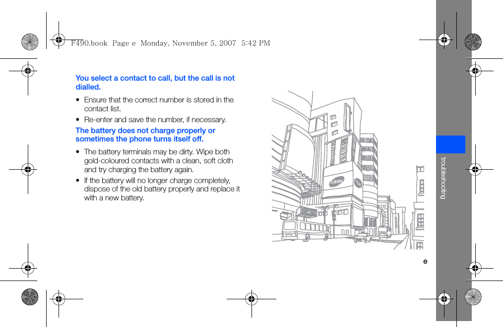 etroubleshootingYou select a contact to call, but the call is not dialled.• Ensure that the correct number is stored in the contact list.• Re-enter and save the number, if necessary.The battery does not charge properly or sometimes the phone turns itself off.• The battery terminals may be dirty. Wipe both gold-coloured contacts with a clean, soft cloth and try charging the battery again.• If the battery will no longer charge completely, dispose of the old battery properly and replace it with a new battery.F490.book  Page e  Monday, November 5, 2007  5:42 PM