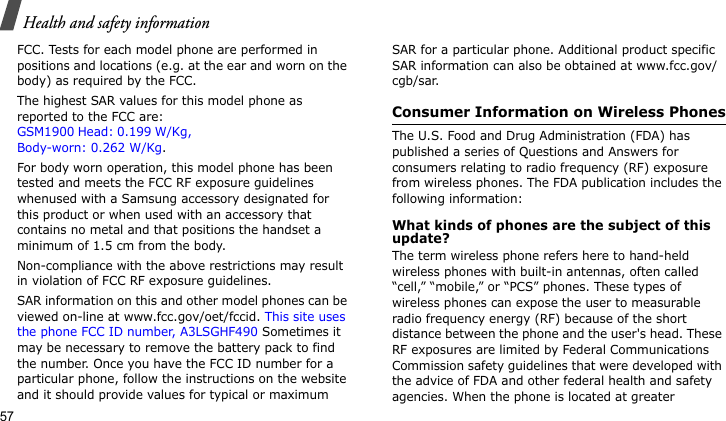 Health and safety information57FCC. Tests for each model phone are performed in positions and locations (e.g. at the ear and worn on the body) as required by the FCC.  The highest SAR values for this model phone as reported to the FCC are: GSM1900 Head: 0.199 W/Kg, Body-worn: 0.262 W/Kg.For body worn operation, this model phone has been tested and meets the FCC RF exposure guidelines whenused with a Samsung accessory designated for this product or when used with an accessory that contains no metal and that positions the handset a minimum of 1.5 cm from the body. Non-compliance with the above restrictions may result in violation of FCC RF exposure guidelines.SAR information on this and other model phones can be viewed on-line at www.fcc.gov/oet/fccid. This site uses the phone FCC ID number, A3LSGHF490 Sometimes it may be necessary to remove the battery pack to find the number. Once you have the FCC ID number for a particular phone, follow the instructions on the website and it should provide values for typical or maximum SAR for a particular phone. Additional product specific SAR information can also be obtained at www.fcc.gov/cgb/sar.Consumer Information on Wireless PhonesThe U.S. Food and Drug Administration (FDA) has published a series of Questions and Answers for consumers relating to radio frequency (RF) exposure from wireless phones. The FDA publication includes the following information:What kinds of phones are the subject of this update?The term wireless phone refers here to hand-held wireless phones with built-in antennas, often called “cell,” “mobile,” or “PCS” phones. These types of wireless phones can expose the user to measurable radio frequency energy (RF) because of the short distance between the phone and the user&apos;s head. These RF exposures are limited by Federal Communications Commission safety guidelines that were developed with the advice of FDA and other federal health and safety agencies. When the phone is located at greater 