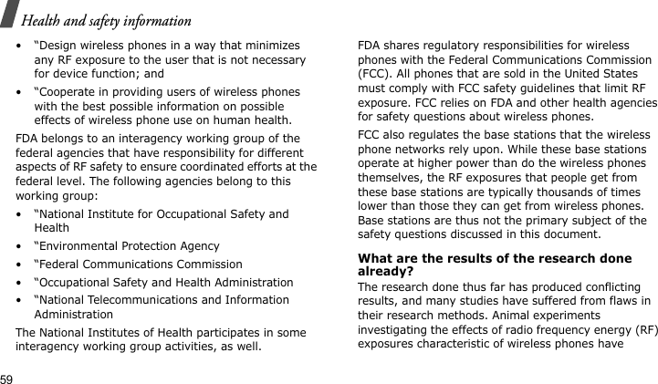 Health and safety information59• “Design wireless phones in a way that minimizes any RF exposure to the user that is not necessary for device function; and• “Cooperate in providing users of wireless phones with the best possible information on possible effects of wireless phone use on human health.FDA belongs to an interagency working group of the federal agencies that have responsibility for different aspects of RF safety to ensure coordinated efforts at the federal level. The following agencies belong to this working group:• “National Institute for Occupational Safety and Health• “Environmental Protection Agency• “Federal Communications Commission• “Occupational Safety and Health Administration• “National Telecommunications and Information AdministrationThe National Institutes of Health participates in some interagency working group activities, as well.FDA shares regulatory responsibilities for wireless phones with the Federal Communications Commission (FCC). All phones that are sold in the United States must comply with FCC safety guidelines that limit RF exposure. FCC relies on FDA and other health agencies for safety questions about wireless phones.FCC also regulates the base stations that the wireless phone networks rely upon. While these base stations operate at higher power than do the wireless phones themselves, the RF exposures that people get from these base stations are typically thousands of times lower than those they can get from wireless phones. Base stations are thus not the primary subject of the safety questions discussed in this document.What are the results of the research done already?The research done thus far has produced conflicting results, and many studies have suffered from flaws in their research methods. Animal experiments investigating the effects of radio frequency energy (RF) exposures characteristic of wireless phones have 