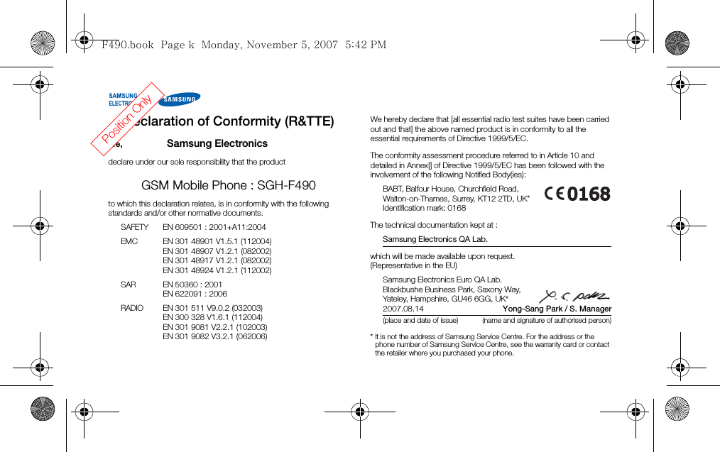 Declaration of Conformity (R&amp;TTE)We, Samsung Electronicsdeclare under our sole responsibility that the productGSM Mobile Phone : SGH-F490to which this declaration relates, is in conformity with the following standards and/or other normative documents.SAFETY EN 609501 : 2001+A11:2004EMC EN 301 48901 V1.5.1 (112004)EN 301 48907 V1.2.1 (082002)EN 301 48917 V1.2.1 (082002)EN 301 48924 V1.2.1 (112002)SAR EN 50360 : 2001EN 622091 : 2006RADIO EN 301 511 V9.0.2 (032003)EN 300 328 V1.6.1 (112004)EN 301 9081 V2.2.1 (102003)EN 301 9082 V3.2.1 (062006)We hereby declare that [all essential radio test suites have been carried out and that] the above named product is in conformity to all the essential requirements of Directive 1999/5/EC.The conformity assessment procedure referred to in Article 10 and detailed in Annex[] of Directive 1999/5/EC has been followed with the involvement of the following Notified Body(ies):BABT, Balfour House, Churchfield Road,Walton-on-Thames, Surrey, KT12 2TD, UK*Identification mark: 0168The technical documentation kept at :Samsung Electronics QA Lab.which will be made available upon request.(Representative in the EU)Samsung Electronics Euro QA Lab.Blackbushe Business Park, Saxony Way,Yateley, Hampshire, GU46 6GG, UK*2007.08.14    Yong-Sang Park / S. Manager(place and date of issue) (name and signature of authorised person)* It is not the address of Samsung Service Centre. For the address or the phone number of Samsung Service Centre, see the warranty card or contact the retailer where you purchased your phone.Position OnlyF490.book  Page k  Monday, November 5, 2007  5:42 PM