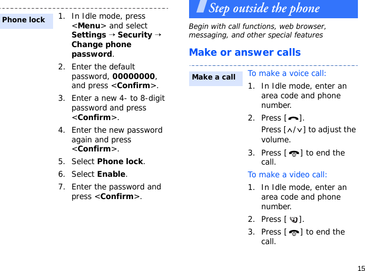 15Step outside the phoneBegin with call functions, web browser, messaging, and other special featuresMake or answer calls1. In Idle mode, press &lt;Menu&gt; and select Settings → Security → Change phone password.2. Enter the default password, 00000000, and press &lt;Confirm&gt;.3. Enter a new 4- to 8-digit password and press &lt;Confirm&gt;.4. Enter the new password again and press &lt;Confirm&gt;.5. Select Phone lock.6. Select Enable.7. Enter the password and press &lt;Confirm&gt;.Phone lockTo make a voice call:1. In Idle mode, enter an area code and phone number.2. Press [ ].Press [ / ] to adjust the volume.3. Press [ ] to end the call.To make a video call:1. In Idle mode, enter an area code and phone number.2. Press [ ].3. Press [ ] to end the call.Make a call