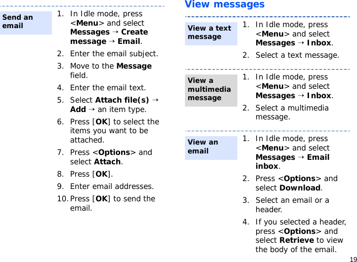 19View messages1. In Idle mode, press &lt;Menu&gt; and select Messages → Create message → Email.2. Enter the email subject.3. Move to the Message field.4. Enter the email text.5. Select Attach file(s) → Add → an item type.6. Press [OK] to select the items you want to be attached.7. Press &lt;Options&gt; and select Attach.8. Press [OK].9. Enter email addresses.10.Press [OK] to send the email.Send an email1. In Idle mode, press &lt;Menu&gt; and select Messages → Inbox.2. Select a text message.1. In Idle mode, press &lt;Menu&gt; and select Messages → Inbox.2. Select a multimedia message.1. In Idle mode, press &lt;Menu&gt; and select Messages → Email inbox.2. Press &lt;Options&gt; and select Download.3. Select an email or a header.4. If you selected a header, press &lt;Options&gt; and select Retrieve to view the body of the email.View a text message View a multimedia messageView an email