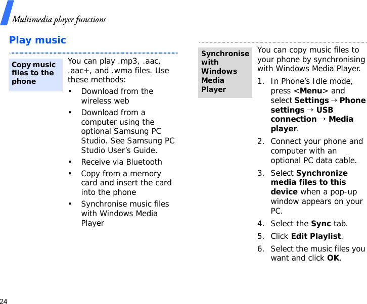 Multimedia player functions24Play musicYou can play .mp3, .aac, .aac+, and .wma files. Use these methods:• Download from the wireless web• Download from a computer using the optional Samsung PC Studio. See Samsung PC Studio User’s Guide.• Receive via Bluetooth• Copy from a memory card and insert the card into the phone• Synchronise music files with Windows Media PlayerCopy music files to the phoneYou can copy music files to your phone by synchronising with Windows Media Player.1. In Phone’s Idle mode, press &lt;Menu&gt; and select Settings → Phone settings → USB connection → Media player.2. Connect your phone and computer with an optional PC data cable.3. Select Synchronize media files to this device when a pop-up window appears on your PC.4. Select the Sync tab.5. Click Edit Playlist.6. Select the music files you want and click OK.Synchronise with Windows Media Player