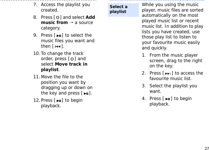 277. Access the playlist you created.8. Press [ ] and select Add music from → a source category.9. Press [ ] to select the music files you want and then [ ].10.To change the track order, press [ ] and select Move track in playlist.11.Move the file to the position you want by dragging up or down on the key and press [ ]. 12.Press [ ] to begin playback.While you using the music player, music files are sorted automatically on the most played music list or recent music list. In addition to play lists you have created, use those play list to listen to your favourite music easily and quickly.1. From the music player screen, drag to the right on the key.2. Press [ ] to access the favourite music list.3. Select the playlist you want.4. Press [ ] to begin playback.Select a playlist 