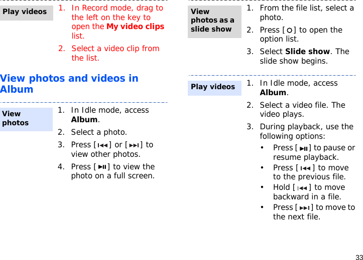 33View photos and videos in Album1. In Record mode, drag to the left on the key to open the My video clips list.2. Select a video clip from the list.1. In Idle mode, access Album. 2. Select a photo.3. Press [ ] or [ ] to view other photos.4. Press [ ] to view the photo on a full screen.Play videosView photos1. From the file list, select a photo.2. Press [ ] to open the option list.3. Select Slide show. The slide show begins.1. In Idle mode, access Album.2. Select a video file. The video plays.3. During playback, use the following options:• Press [ ] to pause or resume playback.• Press [ ] to move to the previous file. •Hold [ ] to move backward in a file.• Press [ ] to move to the next file. View photos as a slide showPlay videos