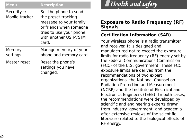42Health and safety informationExposure to Radio Frequency (RF) SignalsCertification Information (SAR)Your wireless phone is a radio transmitter and receiver. It is designed and manufactured not to exceed the exposure limits for radio frequency (RF) energy set by the Federal Communications Commission (FCC) of the U.S. government. These FCC exposure limits are derived from the recommendations of two expert organizations, the National Counsel on Radiation Protection and Measurement (NCRP) and the Institute of Electrical and Electronics Engineers (IEEE). In both cases, the recommendations were developed by scientific and engineering experts drawn from industry, government, and academia after extensive reviews of the scientific literature related to the biological effects of RF energy.Security → Mobile tracker Set the phone to send the preset tracking message to your family or friends when someone tries to use your phone with another USIM/SIM card,Memory settings Manage memory of your phone and memory card.Master reset Reset the phone’s settings you have changed.Menu Description