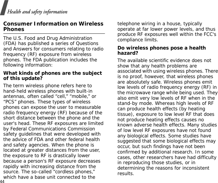44Health and safety informationConsumer Information on Wireless PhonesThe U.S. Food and Drug Administration (FDA) has published a series of Questions and Answers for consumers relating to radio frequency (RF) exposure from wireless phones. The FDA publication includes the following information:What kinds of phones are the subject of this update?The term wireless phone refers here to hand-held wireless phones with built-in antennas, often called “cell,” “mobile,” or “PCS” phones. These types of wireless phones can expose the user to measurable radio frequency energy (RF) because of the short distance between the phone and the user&apos;s head. These RF exposures are limited by Federal Communications Commission safety guidelines that were developed with the advice of FDA and other federal health and safety agencies. When the phone is located at greater distances from the user, the exposure to RF is drastically lower because a person&apos;s RF exposure decreases rapidly with increasing distance from the source. The so-called “cordless phones,” which have a base unit connected to the telephone wiring in a house, typically operate at far lower power levels, and thus produce RF exposures well within the FCC&apos;s compliance limits.Do wireless phones pose a health hazard?The available scientific evidence does not show that any health problems are associated with using wireless phones. There is no proof, however, that wireless phones are absolutely safe. Wireless phones emit low levels of radio frequency energy (RF) in the microwave range while being used. They also emit very low levels of RF when in the stand-by mode. Whereas high levels of RF can produce health effects (by heating tissue), exposure to low level RF that does not produce heating effects causes no known adverse health effects. Many studies of low level RF exposures have not found any biological effects. Some studies have suggested that some biological effects may occur, but such findings have not been confirmed by additional research. In some cases, other researchers have had difficulty in reproducing those studies, or in determining the reasons for inconsistent results.