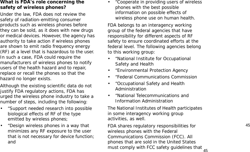 4545What is FDA&apos;s role concerning the safety of wireless phones?Under the law, FDA does not review the safety of radiation-emitting consumer products such as wireless phones before they can be sold, as it does with new drugs or medical devices. However, the agency has authority to take action if wireless phones are shown to emit radio frequency energy (RF) at a level that is hazardous to the user. In such a case, FDA could require the manufacturers of wireless phones to notify users of the health hazard and to repair, replace or recall the phones so that the hazard no longer exists.Although the existing scientific data do not justify FDA regulatory actions, FDA has urged the wireless phone industry to take a number of steps, including the following:• “Support needed research into possible biological effects of RF of the type emitted by wireless phones;• “Design wireless phones in a way that minimizes any RF exposure to the user that is not necessary for device function; and• “Cooperate in providing users of wireless phones with the best possible information on possible effects of wireless phone use on human health.FDA belongs to an interagency working group of the federal agencies that have responsibility for different aspects of RF safety to ensure coordinated efforts at the federal level. The following agencies belong to this working group:•“National Institute for Occupational Safety and Health• “Environmental Protection Agency• “Federal Communications Commission• “Occupational Safety and Health Administration• “National Telecommunications and Information AdministrationThe National Institutes of Health participates in some interagency working group activities, as well.FDA shares regulatory responsibilities for wireless phones with the Federal Communications Commission (FCC). All phones that are sold in the United States must comply with FCC safety guidelines that 