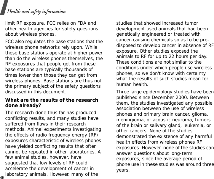 46Health and safety informationlimit RF exposure. FCC relies on FDA and other health agencies for safety questions about wireless phones.FCC also regulates the base stations that the wireless phone networks rely upon. While these base stations operate at higher power than do the wireless phones themselves, the RF exposures that people get from these base stations are typically thousands of times lower than those they can get from wireless phones. Base stations are thus not the primary subject of the safety questions discussed in this document.What are the results of the research done already?The research done thus far has produced conflicting results, and many studies have suffered from flaws in their research methods. Animal experiments investigating the effects of radio frequency energy (RF) exposures characteristic of wireless phones have yielded conflicting results that often cannot be repeated in other laboratories. A few animal studies, however, have suggested that low levels of RF could accelerate the development of cancer in laboratory animals. However, many of the studies that showed increased tumor development used animals that had been genetically engineered or treated with cancer-causing chemicals so as to be pre-disposed to develop cancer in absence of RF exposure. Other studies exposed the animals to RF for up to 22 hours per day. These conditions are not similar to the conditions under which people use wireless phones, so we don&apos;t know with certainty what the results of such studies mean for human health.Three large epidemiology studies have been published since December 2000. Between them, the studies investigated any possible association between the use of wireless phones and primary brain cancer, glioma, meningioma, or acoustic neuroma, tumors of the brain or salivary gland, leukemia, or other cancers. None of the studies demonstrated the existence of any harmful health effects from wireless phones RF exposures. However, none of the studies can answer questions about long-term exposures, since the average period of phone use in these studies was around three years.