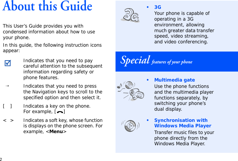 2About this GuideThis User’s Guide provides you with condensed information about how to use your phone.In this guide, the following instruction icons appear: Indicates that you need to pay careful attention to the subsequent information regarding safety or phone features.→Indicates that you need to press the Navigation keys to scroll to the specified option and then select it.[ ] Indicates a key on the phone. For example, [ ]&lt; &gt; Indicates a soft key, whose function is displays on the phone screen. For example, &lt;Menu&gt;•3GYour phone is capable of operating in a 3G environment, allowing much greater data transfer speed, video streaming, and video conferencing.Special features of your phone• Multimedia gateUse the phone functions and the multimedia player functions separately, by switching your phone’s dual display.• Synchronisation with Windows Media PlayerTransfer music files to your phone directly from the Windows Media Player.