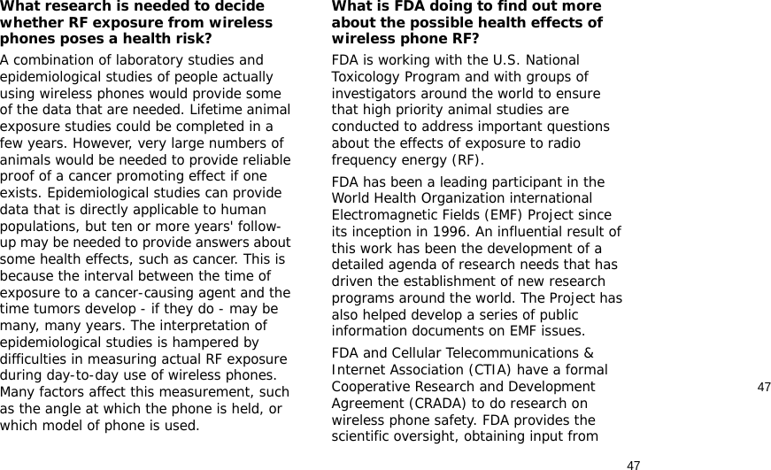 4747What research is needed to decide whether RF exposure from wireless phones poses a health risk?A combination of laboratory studies and epidemiological studies of people actually using wireless phones would provide some of the data that are needed. Lifetime animal exposure studies could be completed in a few years. However, very large numbers of animals would be needed to provide reliable proof of a cancer promoting effect if one exists. Epidemiological studies can provide data that is directly applicable to human populations, but ten or more years&apos; follow-up may be needed to provide answers about some health effects, such as cancer. This is because the interval between the time of exposure to a cancer-causing agent and the time tumors develop - if they do - may be many, many years. The interpretation of epidemiological studies is hampered by difficulties in measuring actual RF exposure during day-to-day use of wireless phones. Many factors affect this measurement, such as the angle at which the phone is held, or which model of phone is used.What is FDA doing to find out more about the possible health effects of wireless phone RF?FDA is working with the U.S. National Toxicology Program and with groups of investigators around the world to ensure that high priority animal studies are conducted to address important questions about the effects of exposure to radio frequency energy (RF).FDA has been a leading participant in the World Health Organization international Electromagnetic Fields (EMF) Project since its inception in 1996. An influential result of this work has been the development of a detailed agenda of research needs that has driven the establishment of new research programs around the world. The Project has also helped develop a series of public information documents on EMF issues.FDA and Cellular Telecommunications &amp; Internet Association (CTIA) have a formal Cooperative Research and Development Agreement (CRADA) to do research on wireless phone safety. FDA provides the scientific oversight, obtaining input from 