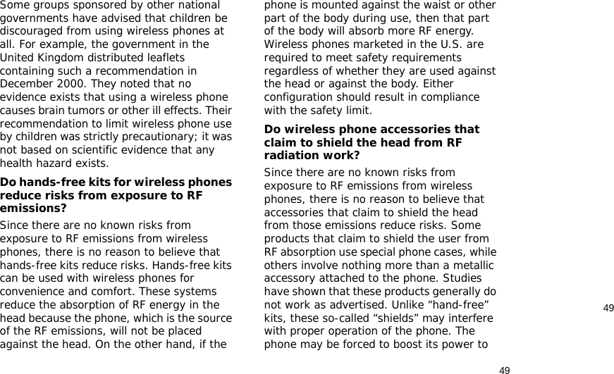 4949Some groups sponsored by other national governments have advised that children be discouraged from using wireless phones at all. For example, the government in the United Kingdom distributed leaflets containing such a recommendation in December 2000. They noted that no evidence exists that using a wireless phone causes brain tumors or other ill effects. Their recommendation to limit wireless phone use by children was strictly precautionary; it was not based on scientific evidence that any health hazard exists. Do hands-free kits for wireless phones reduce risks from exposure to RF emissions?Since there are no known risks from exposure to RF emissions from wireless phones, there is no reason to believe that hands-free kits reduce risks. Hands-free kits can be used with wireless phones for convenience and comfort. These systems reduce the absorption of RF energy in the head because the phone, which is the source of the RF emissions, will not be placed against the head. On the other hand, if the phone is mounted against the waist or other part of the body during use, then that part of the body will absorb more RF energy. Wireless phones marketed in the U.S. are required to meet safety requirements regardless of whether they are used against the head or against the body. Either configuration should result in compliance with the safety limit.Do wireless phone accessories that claim to shield the head from RF radiation work?Since there are no known risks from exposure to RF emissions from wireless phones, there is no reason to believe that accessories that claim to shield the head from those emissions reduce risks. Some products that claim to shield the user from RF absorption use special phone cases, while others involve nothing more than a metallic accessory attached to the phone. Studies have shown that these products generally do not work as advertised. Unlike “hand-free” kits, these so-called “shields” may interfere with proper operation of the phone. The phone may be forced to boost its power to 