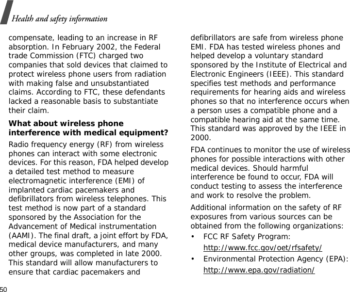 50Health and safety informationcompensate, leading to an increase in RF absorption. In February 2002, the Federal trade Commission (FTC) charged two companies that sold devices that claimed to protect wireless phone users from radiation with making false and unsubstantiated claims. According to FTC, these defendants lacked a reasonable basis to substantiate their claim.What about wireless phone interference with medical equipment?Radio frequency energy (RF) from wireless phones can interact with some electronic devices. For this reason, FDA helped develop a detailed test method to measure electromagnetic interference (EMI) of implanted cardiac pacemakers and defibrillators from wireless telephones. This test method is now part of a standard sponsored by the Association for the Advancement of Medical instrumentation (AAMI). The final draft, a joint effort by FDA, medical device manufacturers, and many other groups, was completed in late 2000. This standard will allow manufacturers to ensure that cardiac pacemakers and defibrillators are safe from wireless phone EMI. FDA has tested wireless phones and helped develop a voluntary standard sponsored by the Institute of Electrical and Electronic Engineers (IEEE). This standard specifies test methods and performance requirements for hearing aids and wireless phones so that no interference occurs when a person uses a compatible phone and a compatible hearing aid at the same time. This standard was approved by the IEEE in 2000.FDA continues to monitor the use of wireless phones for possible interactions with other medical devices. Should harmful interference be found to occur, FDA will conduct testing to assess the interference and work to resolve the problem.Additional information on the safety of RF exposures from various sources can be obtained from the following organizations:• FCC RF Safety Program:http://www.fcc.gov/oet/rfsafety/• Environmental Protection Agency (EPA):http://www.epa.gov/radiation/