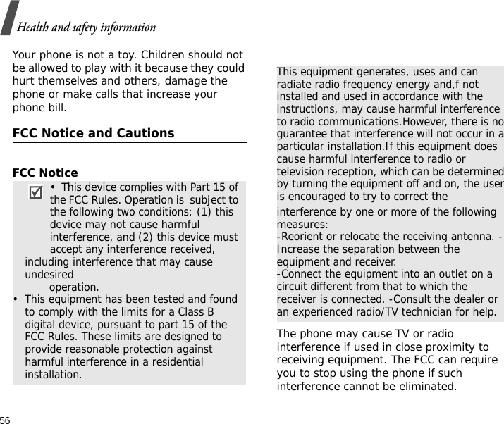 56Health and safety informationYour phone is not a toy. Children should not be allowed to play with it because they could hurt themselves and others, damage the phone or make calls that increase your phone bill.FCC Notice and CautionsFCC NoticeThe phone may cause TV or radio interference if used in close proximity to receiving equipment. The FCC can require you to stop using the phone if such interference cannot be eliminated.•  This device complies with Part 15 of the FCC Rules. Operation is  subject to the following two conditions: (1) this device may not cause harmful interference, and (2) this device must accept any interference received, including interference that may cause undesired                 operation.•  This equipment has been tested and found to comply with the limits for a Class B digital device, pursuant to part 15 of the FCC Rules. These limits are designed to provide reasonable protection against harmful interference in a residential installation.This equipment generates, uses and can radiate radio frequency energy and,f not installed and used in accordance with the instructions, may cause harmful interference to radio communications.However, there is no guarantee that interference will not occur in a particular installation.If this equipment does cause harmful interference to radio or television reception, which can be determined by turning the equipment off and on, the user is encouraged to try to correct theinterference by one or more of the following measures:-Reorient or relocate the receiving antenna. -Increase the separation between the equipment and receiver.-Connect the equipment into an outlet on a circuit different from that to which the receiver is connected. -Consult the dealer or an experienced radio/TV technician for help.