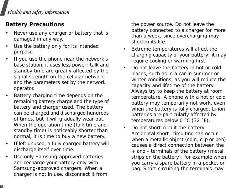 60Health and safety informationBattery Precautions• Never use any charger or battery that is damaged in any way.• Use the battery only for its intended purpose.• If you use the phone near the network&apos;s base station, it uses less power; talk and standby time are greatly affected by the signal strength on the cellular network and the parameters set by the network operator.• Battery charging time depends on the remaining battery charge and the type of battery and charger used. The battery can be charged and discharged hundreds of times, but it will gradually wear out. When the operation time (talk time and standby time) is noticeably shorter than normal, it is time to buy a new battery.• If left unused, a fully charged battery will discharge itself over time.• Use only Samsung-approved batteries and recharge your battery only with Samsung-approved chargers. When a charger is not in use, disconnect it from the power source. Do not leave the battery connected to a charger for more than a week, since overcharging may shorten its life.• Extreme temperatures will affect the charging capacity of your battery: it may require cooling or warming first.• Do not leave the battery in hot or cold places, such as in a car in summer or winter conditions, as you will reduce the capacity and lifetime of the battery. Always try to keep the battery at room temperature. A phone with a hot or cold battery may temporarily not work, even when the battery is fully charged. Li-ion batteries are particularly affected by temperatures below 0 °C (32 °F).• Do not short-circuit the battery. Accidental short- circuiting can occur when a metallic object (coin, clip or pen) causes a direct connection between the + and - terminals of the battery (metal strips on the battery), for example when you carry a spare battery in a pocket or bag. Short-circuiting the terminals may 