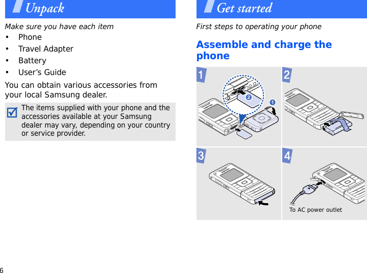 6UnpackMake sure you have each item• Phone•Travel Adapter• Battery•User’s GuideYou can obtain various accessories from your local Samsung dealer.Get startedFirst steps to operating your phoneAssemble and charge the phoneThe items supplied with your phone and the accessories available at your Samsung dealer may vary, depending on your country or service provider.To AC power outlet 