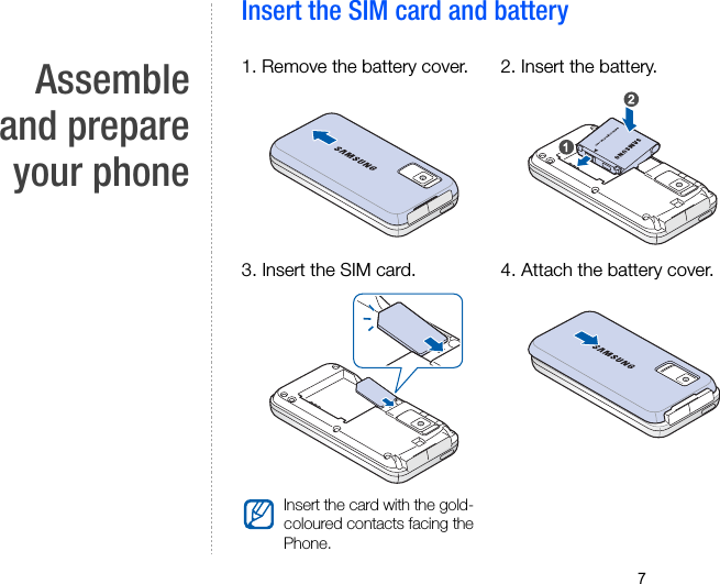 7Assembleand prepareyour phoneInsert the SIM card and battery1. Remove the battery cover. 2. Insert the battery. 3. Insert the SIM card.Insert the card with the gold-coloured contacts facing the Phone.4. Attach the battery cover. 