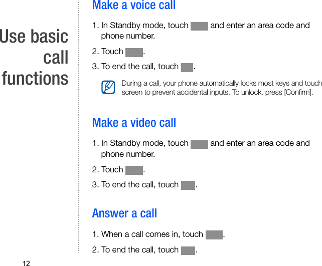 12Use basiccallfunctionsMake a voice call1. In Standby mode, touch   and enter an area code and phone number.2. Touch  .3. To end the call, touch  .Make a video call1. In Standby mode, touch   and enter an area code and phone number.2. Touch  .3. To end the call, touch  .Answer a call1. When a call comes in, touch  .2. To end the call, touch  .During a call, your phone automatically locks most keys and touch screen to prevent accidental inputs. To unlock, press [Confirm].