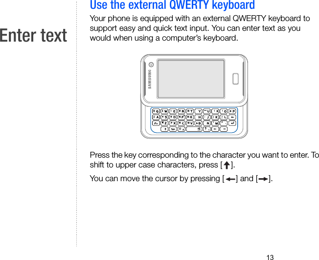 13Enter textUse the external QWERTY keyboardYour phone is equipped with an external QWERTY keyboard to support easy and quick text input. You can enter text as you would when using a computer’s keyboard.Press the key corresponding to the character you want to enter. To shift to upper case characters, press [ ].You can move the cursor by pressing [ ] and [ ].