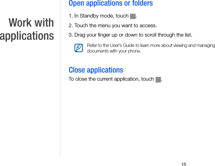 15Work withapplicationsOpen applications or folders1. In Standby mode, touch  .2. Touch the menu you want to access.3. Drag your finger up or down to scroll through the list.Close applicationsTo close the current application, touch  .Refer to the User’s Guide to learn more about viewing and managing documents with your phone.