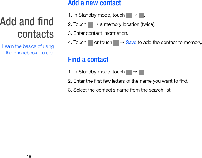 16Add and findcontactsLearn the basics of usingthe Phonebook feature.Add a new contact 1. In Standby mode, touch   → .2. Touch   → a memory location (twice).3. Enter contact information.4. Touch   or touch   → Save to add the contact to memory.Find a contact1. In Standby mode, touch   → .2. Enter the first few letters of the name you want to find.3. Select the contact’s name from the search list.