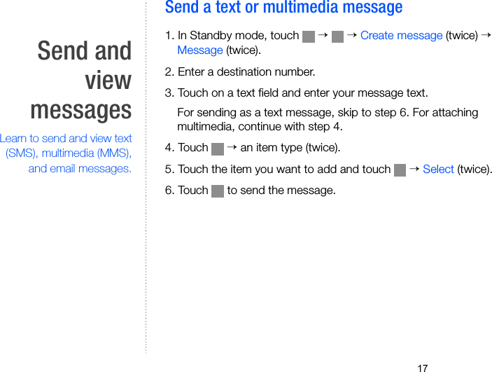 17Send andviewmessagesLearn to send and view text(SMS), multimedia (MMS),and email messages.Send a text or multimedia message 1. In Standby mode, touch   →  → Create message (twice) → Message (twice).2. Enter a destination number.3. Touch on a text field and enter your message text.For sending as a text message, skip to step 6. For attaching multimedia, continue with step 4.4. Touch   → an item type (twice).5. Touch the item you want to add and touch   → Select (twice).6. Touch   to send the message.
