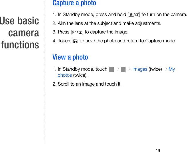 19Use basiccamerafunctionsCapture a photo1. In Standby mode, press and hold [ ] to turn on the camera.2. Aim the lens at the subject and make adjustments.3. Press [ ] to capture the image.4. Touch   to save the photo and return to Capture mode.View a photo1. In Standby mode, touch   →  → Images (twice) → My photos (twice). 2. Scroll to an image and touch it.