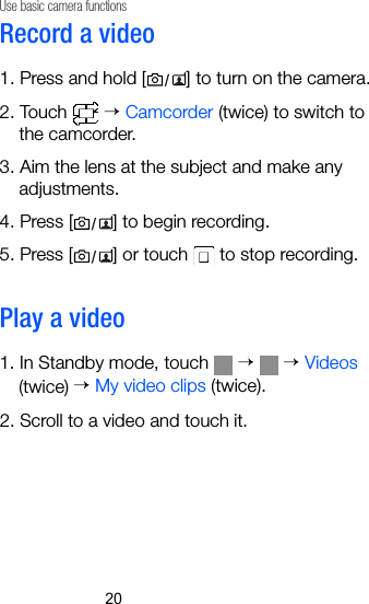 20Use basic camera functionsRecord a video1. Press and hold [ ] to turn on the camera.2. Touch   → Camcorder (twice) to switch to the camcorder.3. Aim the lens at the subject and make any adjustments.4. Press [ ] to begin recording.5. Press [ ] or touch   to stop recording.Play a video1. In Standby mode, touch   →  → Videos (twice) → My video clips (twice). 2. Scroll to a video and touch it.
