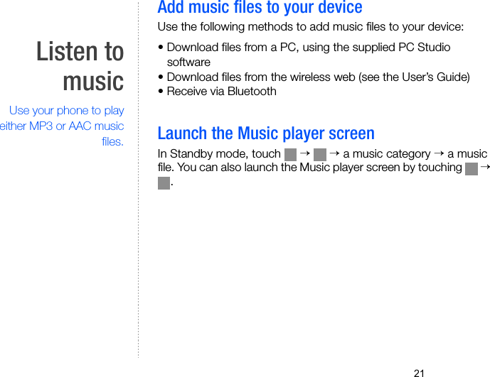 21Listen tomusicUse your phone to playeither MP3 or AAC musicfiles.Add music files to your deviceUse the following methods to add music files to your device:• Download files from a PC, using the supplied PC Studio software• Download files from the wireless web (see the User’s Guide)• Receive via BluetoothLaunch the Music player screenIn Standby mode, touch   →  → a music category → a music file. You can also launch the Music player screen by touching   → .