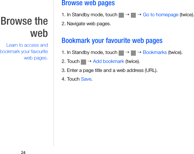 24Browse thewebLearn to access andbookmark your favouriteweb pages.Browse web pages1. In Standby mode, touch   →  → Go to homepage (twice). 2. Navigate web pages.Bookmark your favourite web pages1. In Standby mode, touch   →  → Bookmarks (twice). 2. Touch   → Add bookmark (twice).3. Enter a page title and a web address (URL).4. Touch Save.