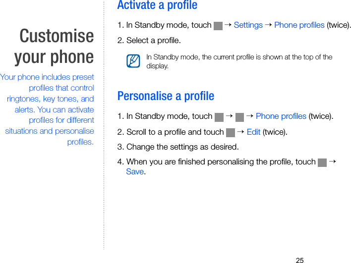 25Customiseyour phoneYour phone includes presetprofiles that controlringtones, key tones, andalerts. You can activateprofiles for differentsituations and personaliseprofiles.Activate a profile1. In Standby mode, touch   → Settings → Phone profiles (twice).2. Select a profile.Personalise a profile1. In Standby mode, touch   →  → Phone profiles (twice).2. Scroll to a profile and touch   → Edit (twice).3. Change the settings as desired.4. When you are finished personalising the profile, touch   → Save.In Standby mode, the current profile is shown at the top of the display.