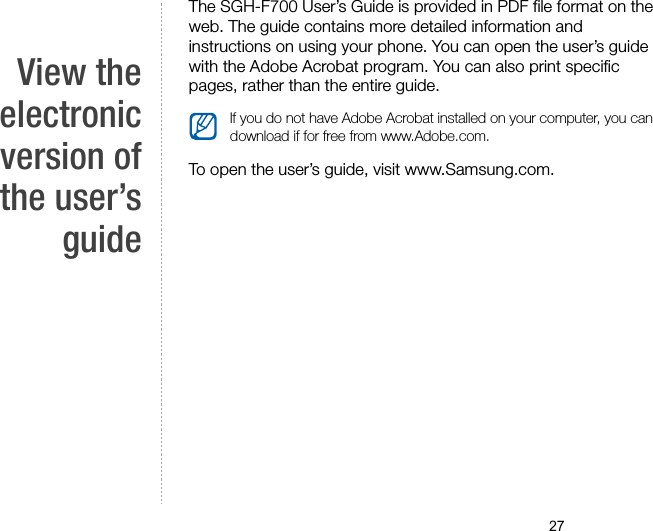27View theelectronicversion ofthe user’sguideThe SGH-F700 User’s Guide is provided in PDF file format on the web. The guide contains more detailed information and instructions on using your phone. You can open the user’s guide with the Adobe Acrobat program. You can also print specific pages, rather than the entire guide.To open the user’s guide, visit www.Samsung.com.If you do not have Adobe Acrobat installed on your computer, you can download if for free from www.Adobe.com.