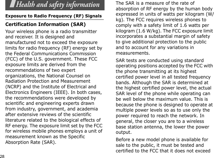 28Health and safety informationExposure to Radio Frequency (RF) SignalsCertification Information (SAR)Your wireless phone is a radio transmitter and receiver. It is designed and manufactured not to exceed the exposure limits for radio frequency (RF) energy set by the Federal Communications Commission (FCC) of the U.S. government. These FCC exposure limits are derived from the recommendations of two expert organizations, the National Counsel on Radiation Protection and Measurement (NCRP) and the Institute of Electrical and Electronics Engineers (IEEE). In both cases, the recommendations were developed by scientific and engineering experts drawn from industry, government, and academia after extensive reviews of the scientific literature related to the biological effects of RF energy. The exposure limit set by the FCC for wireless mobile phones employs a unit of measurement known as the Specific Absorption Rate (SAR). The SAR is a measure of the rate of absorption of RF energy by the human body expressed in units of watts per kilogram (W/kg). The FCC requires wireless phones to comply with a safety limit of 1.6 watts per kilogram (1.6 W/kg). The FCC exposure limit incorporates a substantial margin of safety to give additional protection to the public and to account for any variations in measurements.SAR tests are conducted using standard operating positions accepted by the FCC with the phone transmitting at its highest certified power level in all tested frequency bands. Although the SAR is determined at the highest certified power level, the actual SAR level of the phone while operating can be well below the maximum value. This is because the phone is designed to operate at multiple power levels so as to use only the power required to reach the network. In general, the closer you are to a wireless base station antenna, the lower the power output.Before a new model phone is available for sale to the public, it must be tested and certified to the FCC that it does not exceed 