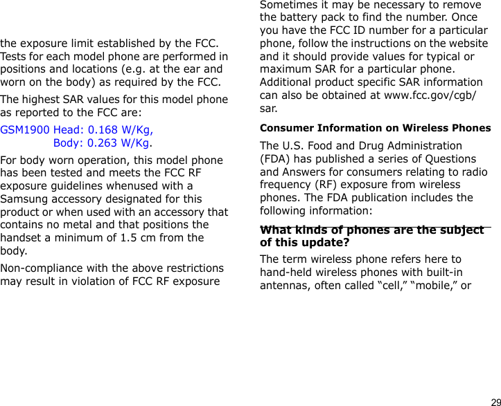 29the exposure limit established by the FCC. Tests for each model phone are performed in positions and locations (e.g. at the ear and worn on the body) as required by the FCC.  The highest SAR values for this model phone as reported to the FCC are: GSM1900 Head: 0.168 W/Kg,                Body: 0.263 W/Kg.For body worn operation, this model phone has been tested and meets the FCC RF exposure guidelines whenused with a Samsung accessory designated for this product or when used with an accessory that contains no metal and that positions the handset a minimum of 1.5 cm from the body. Non-compliance with the above restrictions may result in violation of FCC RF exposure guidelines. SAR information on this and other model phones can be viewed on-line at www.fcc.gov/oet/fccid. This site uses the phone FCC ID number, A3LSGHF700V. Sometimes it may be necessary to remove the battery pack to find the number. Once you have the FCC ID number for a particular phone, follow the instructions on the website and it should provide values for typical or maximum SAR for a particular phone. Additional product specific SAR information can also be obtained at www.fcc.gov/cgb/sar.Consumer Information on Wireless PhonesThe U.S. Food and Drug Administration (FDA) has published a series of Questions and Answers for consumers relating to radio frequency (RF) exposure from wireless phones. The FDA publication includes the following information:What kinds of phones are the subject of this update?The term wireless phone refers here to hand-held wireless phones with built-in antennas, often called “cell,” “mobile,” or 